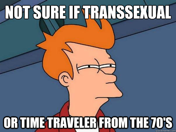 Not sure if transsexual or time traveler from the 70's  Futurama Fry