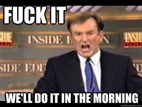 FUCK IT WE'LL DO IT IN THE MORNING  Fuck it