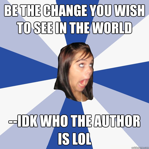Be the change you wish to see in the world --idk who the author is LOL  Annoying Facebook Girl