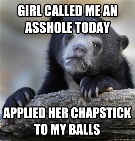 GIRL CALLED ME AN ASSHOLE TODAY APPLIED HER CHAPSTICK TO MY BALLS  Confession Bear