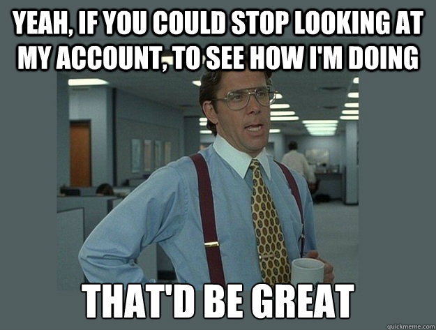 Yeah, if you could stop looking at my account, to see how I'm doing  That'd be great - Yeah, if you could stop looking at my account, to see how I'm doing  That'd be great  Office Space Lumbergh