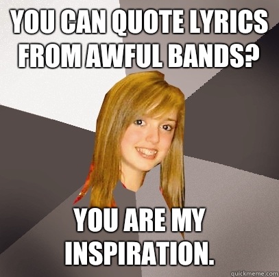 you can quote lyrics from awful bands? you are my inspiration.  Musically Oblivious 8th Grader