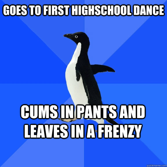 Goes to First highschool dance cums in pants and leaves in a frenzy    Socially Awkward Penguin