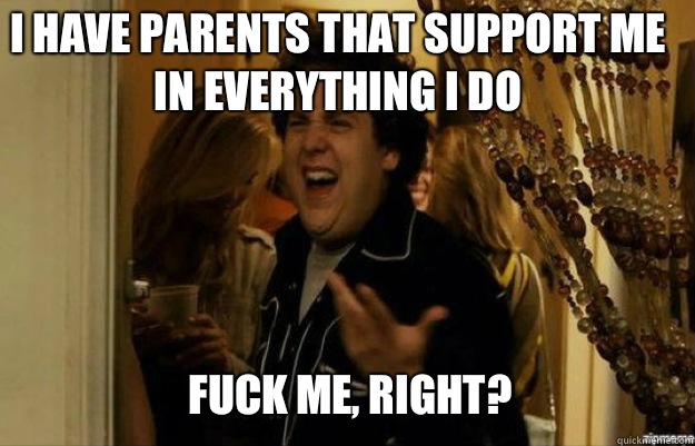 I HAVE PARENTS THAT SUPPORT ME IN EVERYTHING I DO FUCK ME, RIGHT?  fuck me right