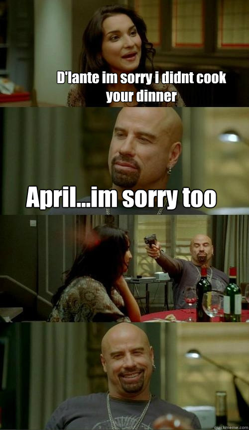 D'lante im sorry i didnt cook your dinner April...im sorry too  Skinhead John