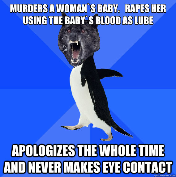 Murders a Woman`s Baby.   Rapes Her using the baby`s blood as lube Apologizes the whole time and never makes eye contact - Murders a Woman`s Baby.   Rapes Her using the baby`s blood as lube Apologizes the whole time and never makes eye contact  Socially Awkward Insanity Wolf