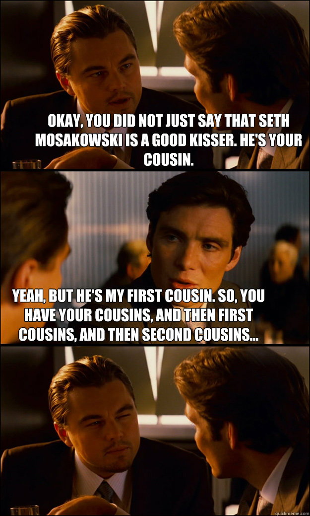Okay, you did not just say that Seth Mosakowski is a good kisser. He's your cousin.  Yeah, but he's my first cousin. So, you have your cousins, and then first cousins, and then second cousins...  - Okay, you did not just say that Seth Mosakowski is a good kisser. He's your cousin.  Yeah, but he's my first cousin. So, you have your cousins, and then first cousins, and then second cousins...   Inception