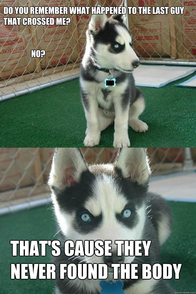 Do you remember what happened to the last guy that crossed me?


                  No?
 That's cause they never found the body  Insanity puppy