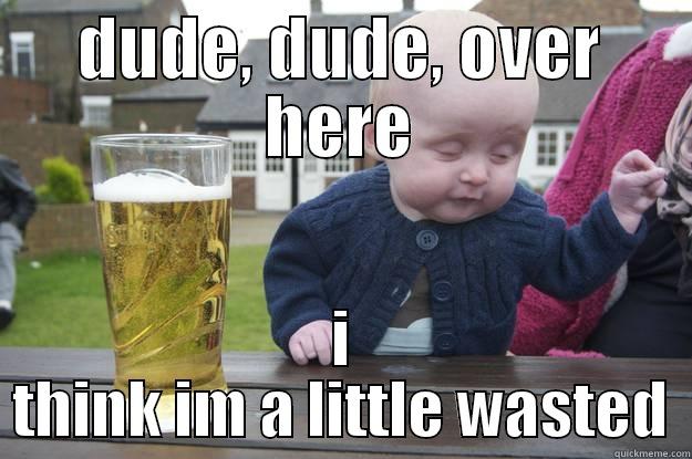 DUDE, DUDE, OVER HERE I THINK IM A LITTLE WASTED drunk baby