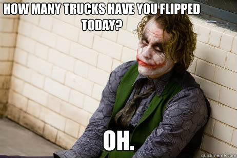 Oh.  How many trucks have you flipped 
today?  