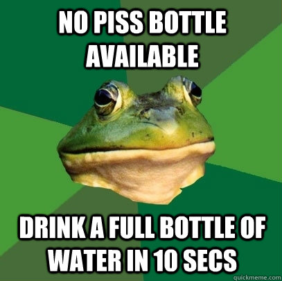 no piss bottle available Drink a full bottle of water in 10 secs   Foul Bachelor Frog