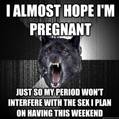 I Almost hope i'm pregnant  just So my period won't interfere with the sex I plan on having this weekend  Insanity Wolf