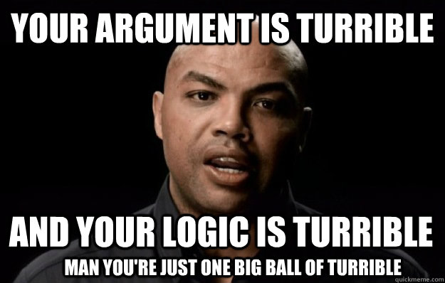 your argument is turrible and your logic is turrible Man you're just one big ball of turrible - your argument is turrible and your logic is turrible Man you're just one big ball of turrible  Turrible Charles Barkley