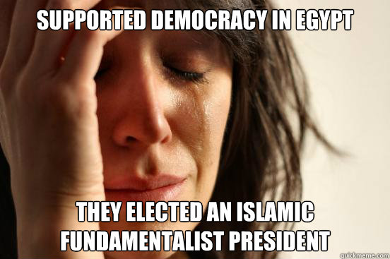 Supported democracy in Egypt They elected an islamic  fundamentalist president  First World Problems