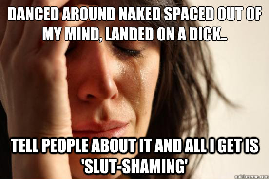 Danced Around naked spaced out of my mind, landed on a dick.. tell people about it and all i get is 'slut-shaming'  First World Problems