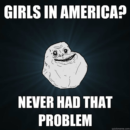 Girls in America? Never had that problem  Forever Alone