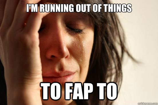 I'm running out of things To fap to  First World Problems