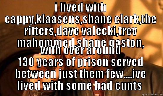 I LIVED WITH CAPPY,KLAASENS,SHANE CLARK,THE RITTERS,DAVE VALECKI,TREV MAHOMMED,SHANE GASTON, WITH OVER AROUND 130 YEARS OF PRISON SERVED BETWEEN JUST THEM FEW....IVE LIVED WITH SOME BAD CUNTS  Boromir