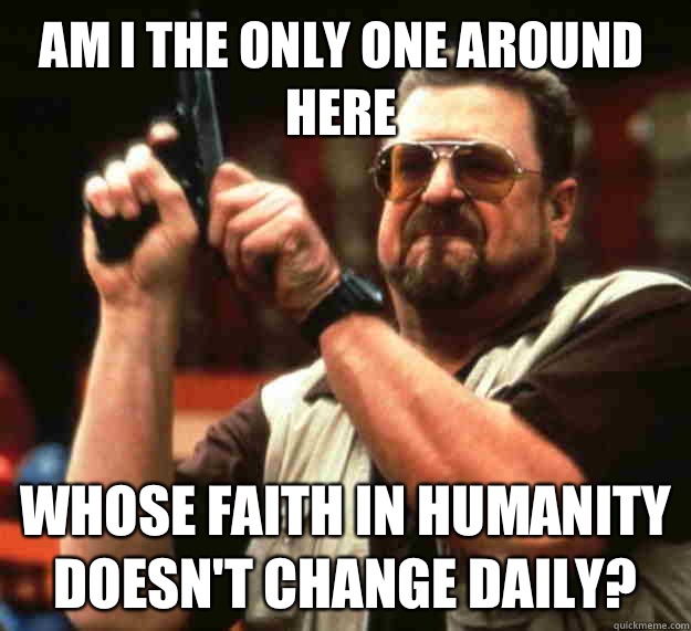 Am I the only one around here Whose faith in humanity doesn't change daily?  Walter