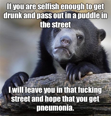 If you are selfish enough to get drunk and pass out in a puddle in the street I will leave you in that fucking street and hope that you get pneumonia.  - If you are selfish enough to get drunk and pass out in a puddle in the street I will leave you in that fucking street and hope that you get pneumonia.   Confession Bear