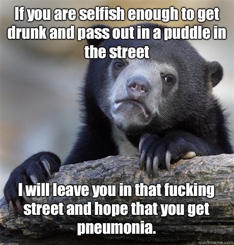 If you are selfish enough to get drunk and pass out in a puddle in the street I will leave you in that fucking street and hope that you get pneumonia.   Confession Bear