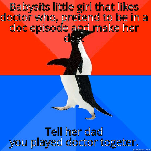 Awsom/akward babysitting - BABYSITS LITTLE GIRL THAT LIKES DOCTOR WHO, PRETEND TO BE IN A DOC EPISODE AND MAKE HER DAY. TELL HER DAD YOU PLAYED DOCTOR TOGETER. Socially Awesome Awkward Penguin