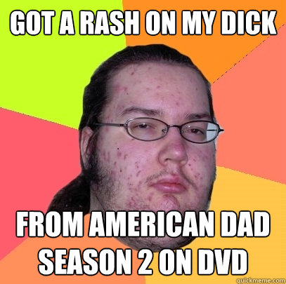 got a rash on my dick from American Dad season 2 on DVD  Butthurt Dweller