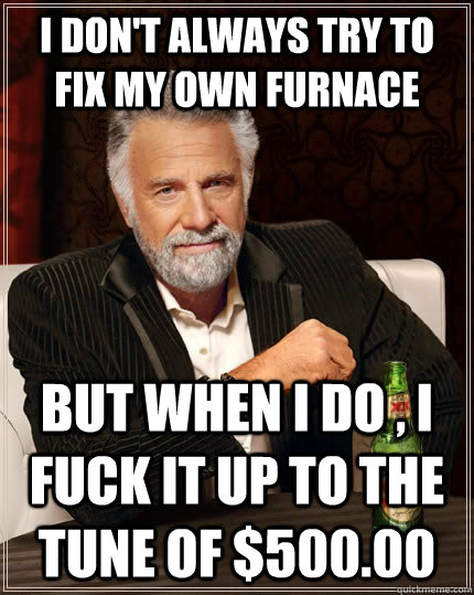 I don't always try to fix my own furnace but when i do , I fuck it up to the tune of $500.00  The Most Interesting Man In The World