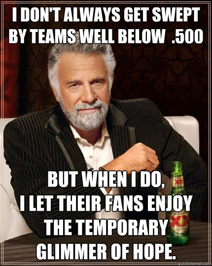 I don't always get swept by teams well below  .500 but when I do, 
I let their fans enjoy 
the temporary 
glimmer of hope.  The Most Interesting Man In The World