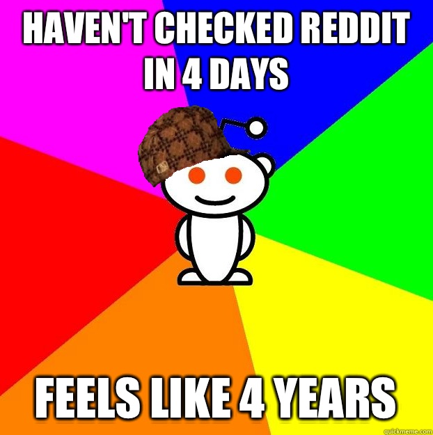 Haven't checked Reddit in 4 days Feels like 4 years  Scumbag Redditor