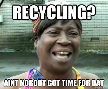 recycling? aint nobody got time for dat   Aint Nobody got time for dat