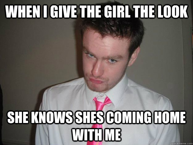 When i give the girl the look she knows shes coming home with me  