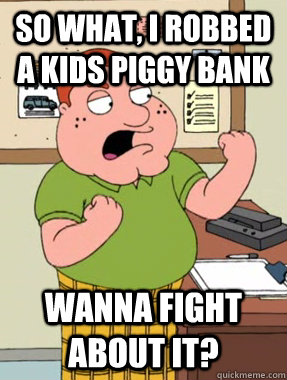So what, i robbed a kids piggy bank Wanna fight about it?  