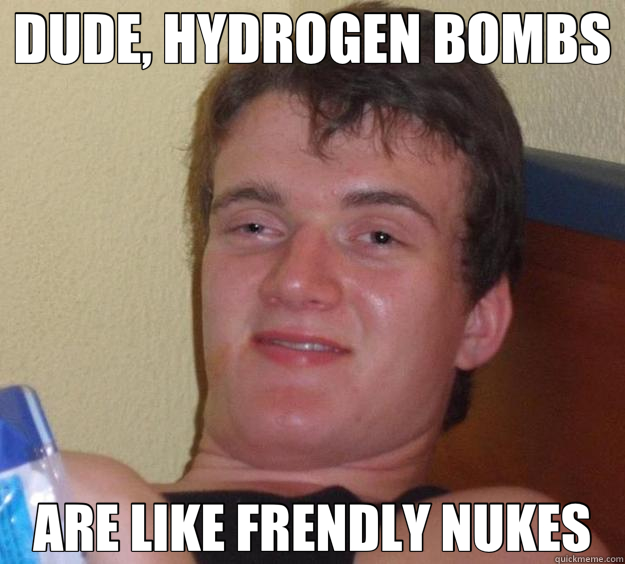 DUDE, HYDROGEN BOMBS ARE LIKE FRENDLY NUKES  10 Guy