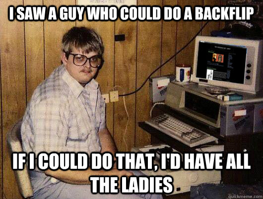 I saw a guy who could do a backflip If i could do that, i'd have all the ladies  