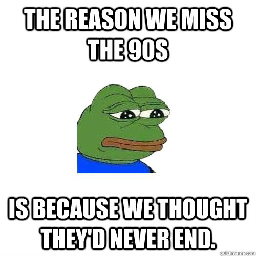 The reason we miss the 90s is because we thought they'd never end. - The reason we miss the 90s is because we thought they'd never end.  Sad Frog