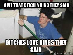 Give that bitch a ring they said Bitches love rings they said  