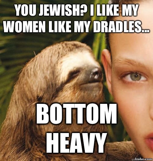 You Jewish? I like my women like my Dradles... BOTTOM HEAVY - You Jewish? I like my women like my Dradles... BOTTOM HEAVY  rape sloth