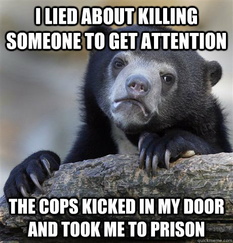 I LIED ABOUT KILLING SOMEONE TO GET ATTENTION THE COPS KICKED IN MY DOOR AND TOOK ME TO PRISON   - I LIED ABOUT KILLING SOMEONE TO GET ATTENTION THE COPS KICKED IN MY DOOR AND TOOK ME TO PRISON    Confession Bear