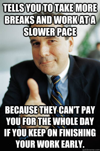 Tells you to take more breaks and work at a slower pace Because they can't pay you for the whole day if you keep on finishing your work early. - Tells you to take more breaks and work at a slower pace Because they can't pay you for the whole day if you keep on finishing your work early.  Good Guy Boss