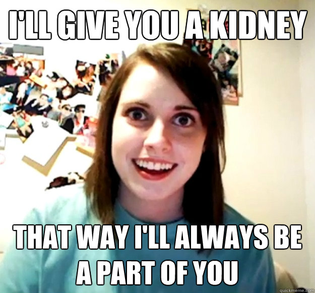I'll give you a kidney That way I'll always be a part of you - I'll give you a kidney That way I'll always be a part of you  Overly Attached Girlfriend