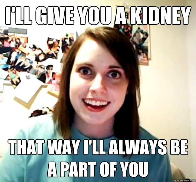 I'll give you a kidney That way I'll always be a part of you  Overly Attached Girlfriend