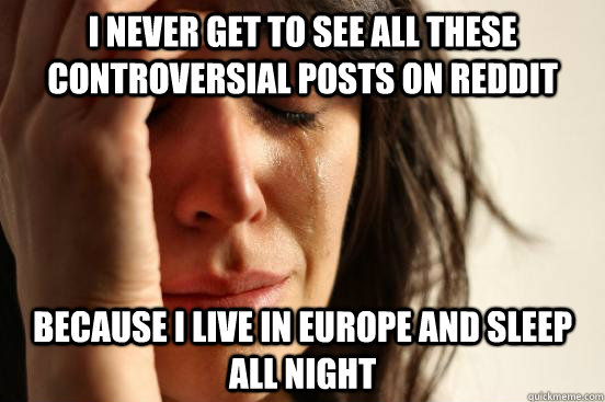 I never get to see all these controversial posts on reddit because I live in europe and sleep all night  First World Problems