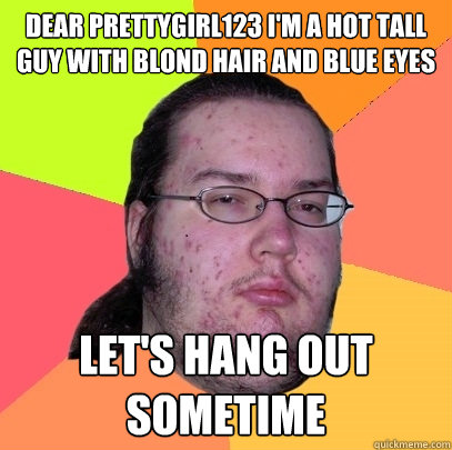 Dear prettygirl123 I'm a hot tall guy with blond hair and blue eyes Let's hang out sometime  Butthurt Dweller