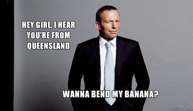 Hey girl, I hear you're from Queensland Wanna bend my banana? - Hey girl, I hear you're from Queensland Wanna bend my banana?  Hey Girl Tony Abbott