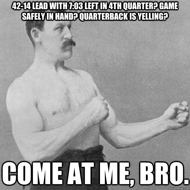 42-14 lead with 7:03 left in 4th quarter? game safely in hand? quarterback is yelling? come at me, bro.  overly manly man