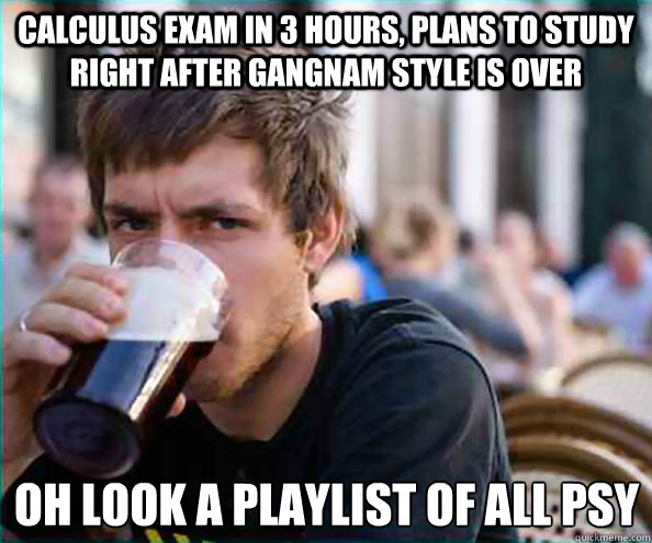 Calculus Exam in 3 HOURS, Plans to study right after gangnam style is over Oh look a playlist of all PSY  Lazy College Senior