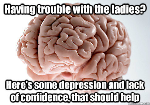 Having trouble with the ladies? Here's some depression and lack of confidence, that should help - Having trouble with the ladies? Here's some depression and lack of confidence, that should help  Scumbag Brain