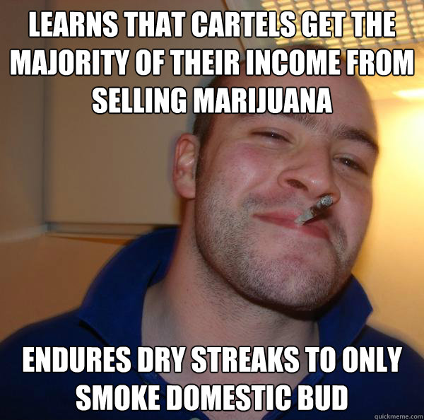 Learns that cartels get the majority of their income from selling marijuana Endures dry streaks to only smoke domestic bud - Learns that cartels get the majority of their income from selling marijuana Endures dry streaks to only smoke domestic bud  Misc
