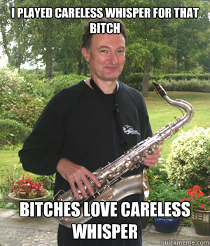 i played careless whisper for that bitch bitches love careless whisper  Bitches Love Careless Whisper